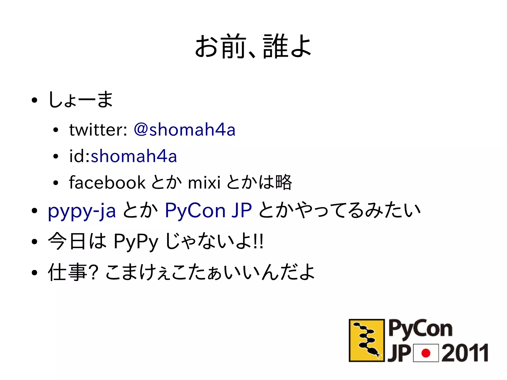 お前、誰よ
●   しょーま
    ●   twitter: @shomah4a
    ●   id:shomah4a
    ●   facebook とか mixi とかは略
●   pypy-ja とか PyCon JP とかやってるみたい
●   今日は PyPy じゃないよ!!
●   仕事? こまけぇこたぁいいんだよ
 