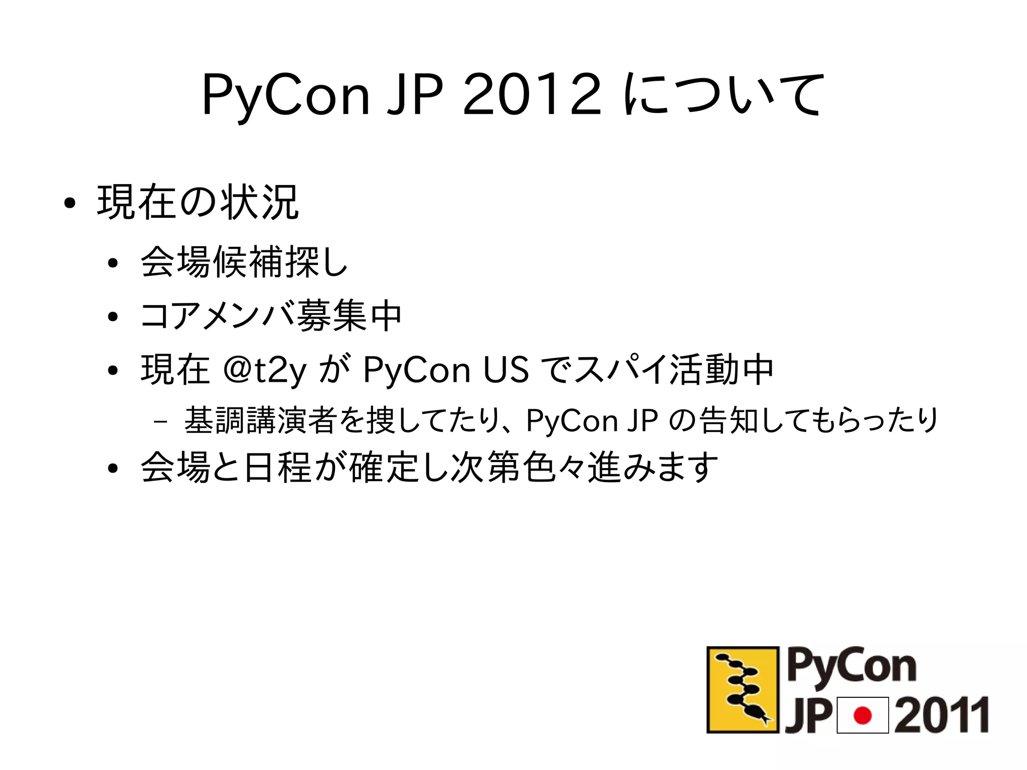PyCon JP 2012 について
●   現在の状況
    ●   会場候補探し
    ●   コアメンバ募集中
    ●   現在 @t2y が PyCon US でスパイ活動中
        –   基調講演者を捜してたり、 PyCon JP の告知してもらったり
    ●   会場と日程が確定し次第色々進みます
 