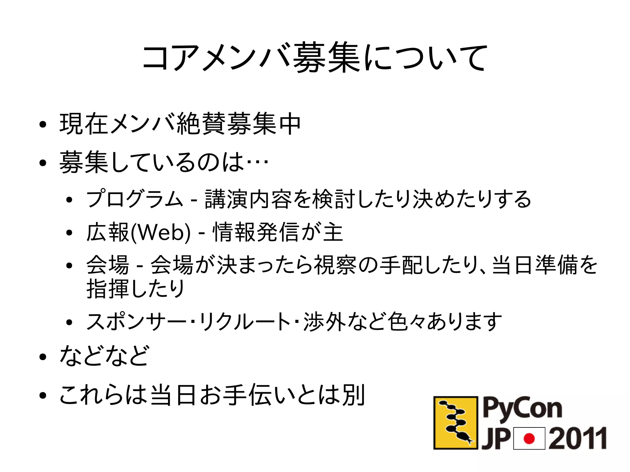 コアメンバ募集について
●   現在メンバ絶賛募集中
●   募集しているのは…
    ●   プログラム - 講演内容を検討したり決めたりする
    ●   広報(Web) - 情報発信が主
    ●   会場 - 会場が決まったら視察の手配したり、当日準備を
        指揮したり
    ●   スポンサー・リクルート・渉外など色々あります
●   などなど
●   これらは当日お手伝いとは別
 