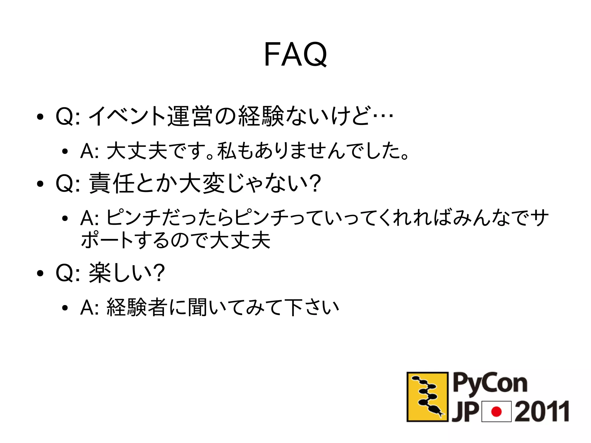 FAQ
●   Q: イベント運営の経験ないけど…
    ●   A: 大丈夫です。私もありませんでした。
●   Q: 責任とか大変じゃない?
    ●   A: ピンチだったらピンチっていってくれればみんなでサ
        ポートするので大丈夫
●   Q: 楽しい?
    ●   A: 経験者に聞いてみて下さい
 