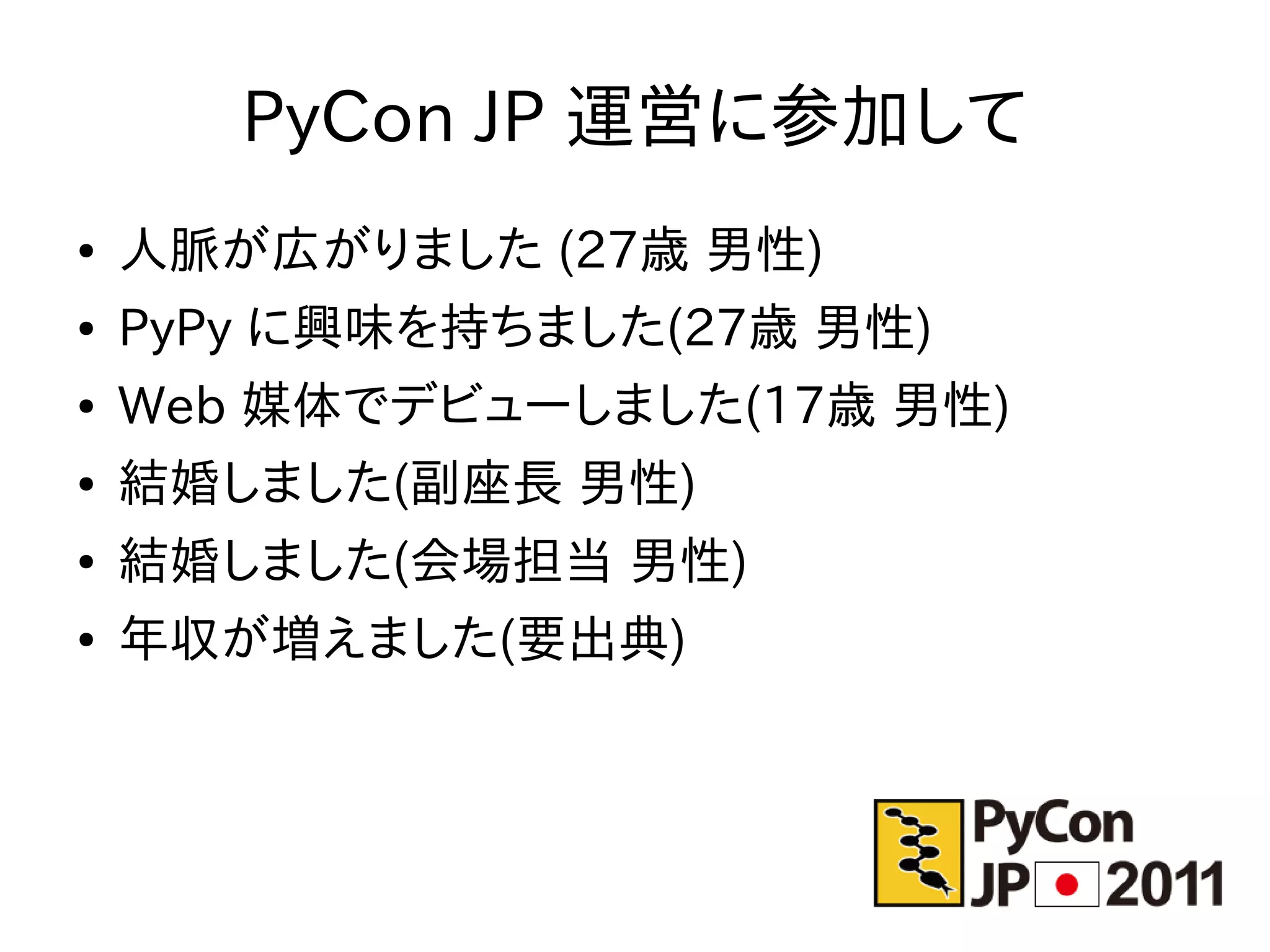 PyCon JP 運営に参加して
●   人脈が広がりました (27歳 男性)
●   PyPy に興味を持ちました(27歳 男性)
●   Web 媒体でデビューしました(17歳 男性)
●   結婚しました(副座長 男性)
●   結婚しました(会場担当 男性)
●   年収が増えました(要出典)
 