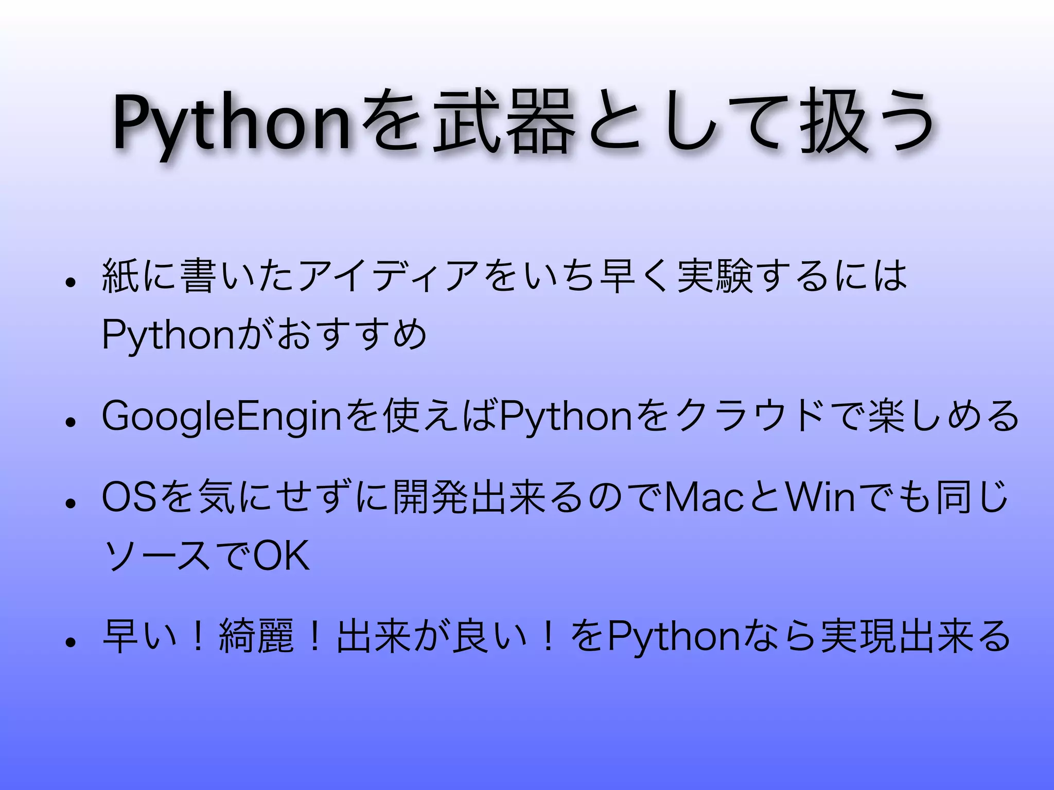 Pythonを武器として扱う

• 紙に書いたアイディアをいち早く実験するには
 Pythonがおすすめ

• GoogleEnginを使えばPythonをクラウドで楽しめる
• OSを気にせずに開発出来るのでMacとWinでも同じ
 ソースでOK

• 早い！綺麗！出来が良い！をPythonなら実現出来る
 