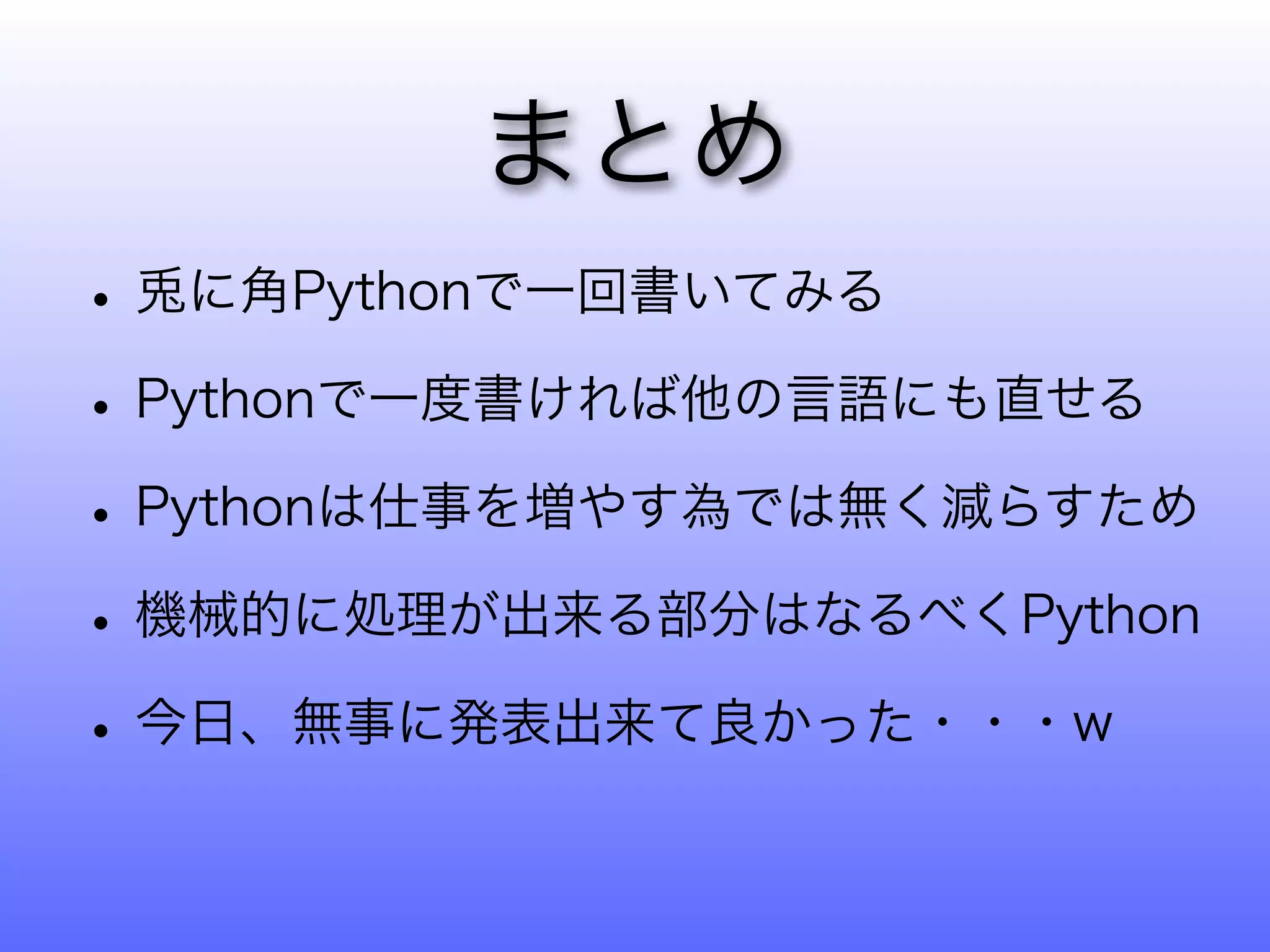 まとめ
• 兎に角Pythonで一回書いてみる
• Pythonで一度書ければ他の言語にも直せる
• Pythonは仕事を増やす為では無く減らすため
• 機械的に処理が出来る部分はなるべくPython
• 今日、無事に発表出来て良かった・・・w
 