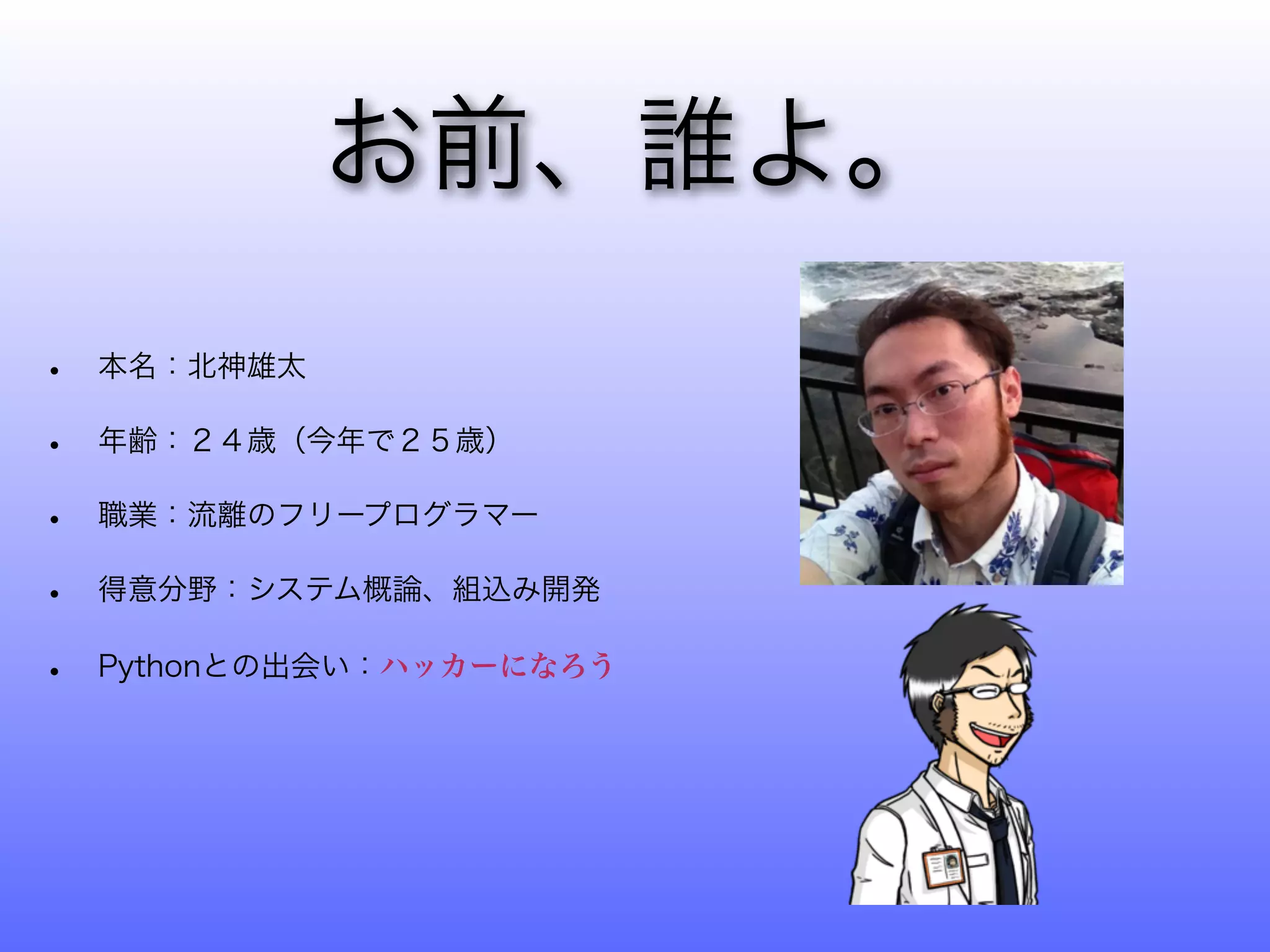 お前、誰よ。
•   本名：北神雄太

•   年齢：２４歳（今年で２５歳）

•   職業：流離のフリープログラマー

•   得意分野：システム概論、組込み開発

•   Pythonとの出会い：ハッカーになろう
 