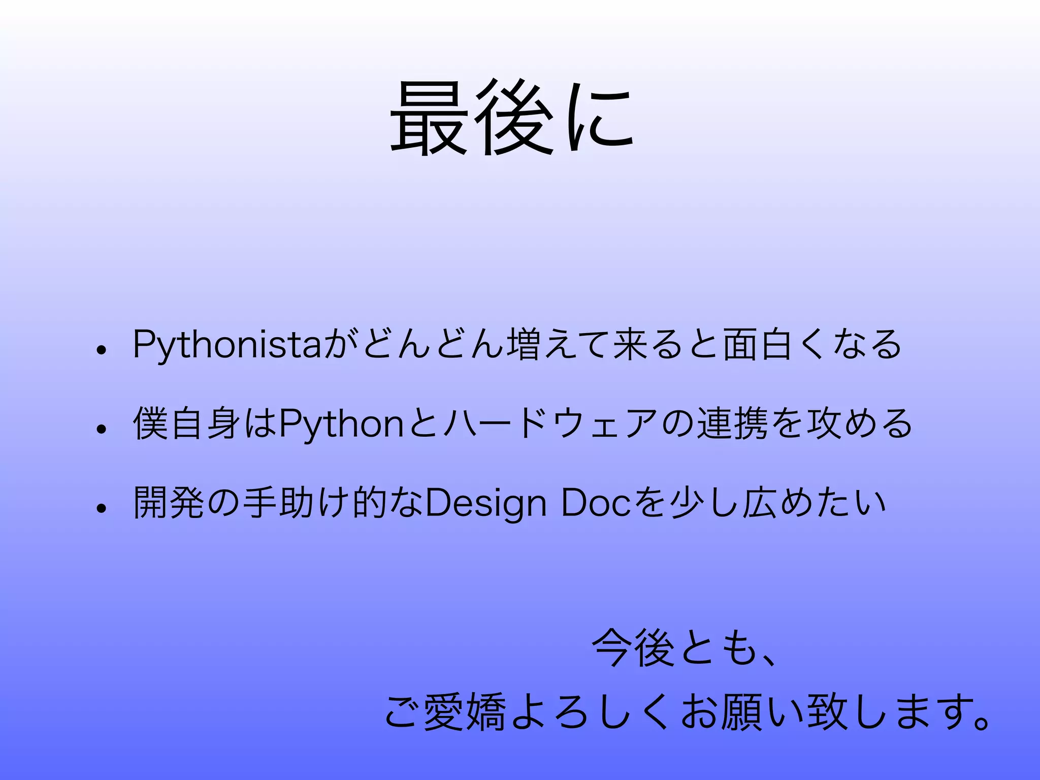 最後に

• Pythonistaがどんどん増えて来ると面白くなる
• 僕自身はPythonとハードウェアの連携を攻める
• 開発の手助け的なDesign Docを少し広めたい

              今後とも、
         ご愛嬌よろしくお願い致します。
 
