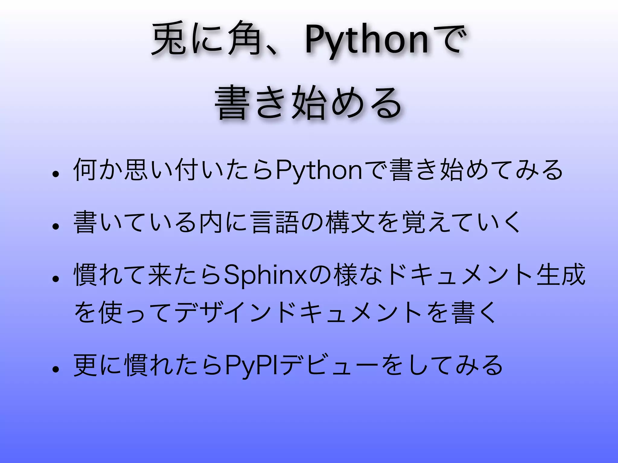 に角、Pythonで
       書き始める
• 何か思い付いたらPythonで書き始めてみる
• 書いている内に言語の構文を覚えていく
• 慣れて来たらSphinxの様なドキュメント生成
 を使ってデザインドキュメントを書く

• 更に慣れたらPyPIデビューをしてみる
 