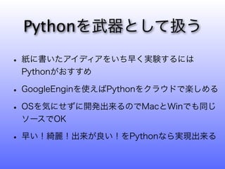 Pythonを武器として扱う

• 紙に書いたアイディアをいち早く実験するには
 Pythonがおすすめ

• GoogleEnginを使えばPythonをクラウドで楽しめる
• OSを気にせずに開発出来るのでMacとWinでも同じ
 ソースでOK

• 早い！綺麗！出来が良い！をPythonなら実現出来る
 