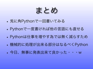 まとめ
• 兎に角Pythonで一回書いてみる
• Pythonで一度書ければ他の言語にも直せる
• Pythonは仕事を増やす為では無く減らすため
• 機械的に処理が出来る部分はなるべくPython
• 今日、無事に発表出来て良かった・・・w
 