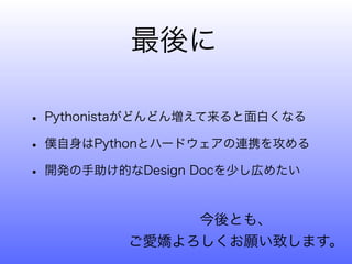 最後に

• Pythonistaがどんどん増えて来ると面白くなる
• 僕自身はPythonとハードウェアの連携を攻める
• 開発の手助け的なDesign Docを少し広めたい

              今後とも、
         ご愛嬌よろしくお願い致します。
 