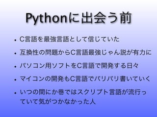 Pythonに出会う前
• C言語を最強言語として信じていた
• 互換性の問題からC言語最強じゃん説が有力に
• パソコン用ソフトをC言語で開発する日々
• マイコンの開発もC言語でバリバリ書いていく
• いつの間にか巷ではスクリプト言語が流行っ
 ていて気がつかなかった人
 