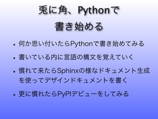 に角、Pythonで
       書き始める
• 何か思い付いたらPythonで書き始めてみる
• 書いている内に言語の構文を覚えていく
• 慣れて来たらSphinxの様なドキュメント生成
 を使ってデザインドキュメントを書く

• 更に慣れたらPyPIデビューをしてみる
 