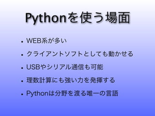 Pythonを使う場面
• WEB系が多い
• クライアントソフトとしても動かせる
• USBやシリアル通信も可能
• 理数計算にも強い力を発揮する
• Pythonは分野を渡る唯一の言語
 