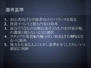選考基準

1. 初心者向けと中級者向けのバランスを取る
2. 併設イベントと被る内容は除外
3. 面白そうなもの信頼出来そうなものを内容が他
   の講演と被らないように選択
4. スタッフの発表&内輪っぽい発表(含むBP)はな
   るべく除外
5. 地方から来る人には少し基準を甘くしたりしつつ
   個別に判断
 