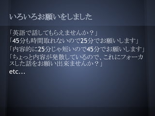 いろいろお願いをしました

「英語で話してもらえませんか？」
「45分も時間取れないので25分でお願いします」
「内容的に25分じゃ短いので45分でお願いします」
「ちょっと内容が発散しているので、これにフォーカ
スした話をお願い出来ませんか？」
etc...
 
