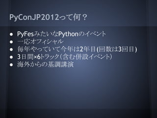 PyConJP2012って何？

●   PyFesみたいなPythonのイベント
●   一応オフィシャル
●   毎年やっていて今年は2年目(回数は3回目)
●   3日間×6トラック（含む併設イベント）
●   海外からの基調講演
 