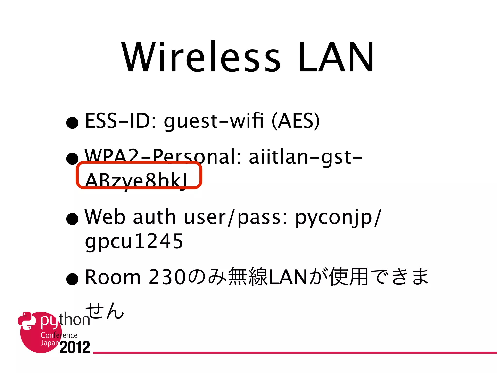 Wireless LAN
• ESS-ID: guest-wifi (AES)
• WPA2-Personal: aiitlan-gst-ABzye8bkJ
• Web auth user/pass: pyconjp/gpcu1245
• Room 230のみ無線LANが使用できません
• Wi-Fi is not provided at Room 230
 