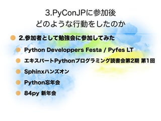 3.PyConJPに参加後
    どのような行動をしたのか
2.参加者として勉強会に参加してみた

 Python Developpers Festa / Pyfes LT

 エキスパートPythonプログラミング読書会第2期 第1回

 Sphinxハンズオン

 Python忘年会

 84py 新年会
 