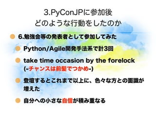 3.PyConJPに参加後
    どのような行動をしたのか
6.勉強会等の発表者として参加してみた

 Python/Agile開発手法系で計3回

 take time occasion by the forelock     
 (-チャ...