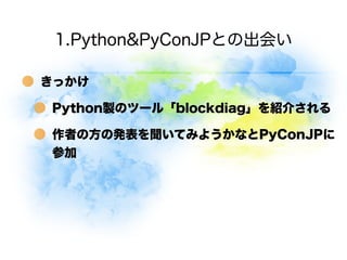 1.Python&PyConJPとの出会い

きっかけ

Python製のツール「blockdiag」を紹介される

作者の方の発表を聞いてみようかなとPyConJPに
参加
 