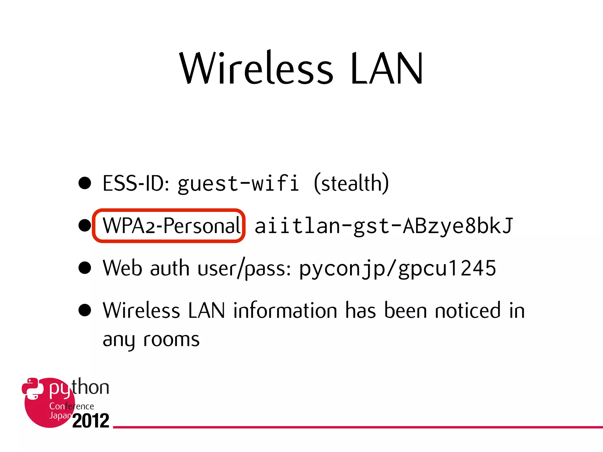 Wireless LAN

• ESS-ID: guest-wifi (stealth)
• WPA2-Personal: aiitlan-gst-ABzye8bkJ
• Web auth user/pass: pyconjp/gpcu1245
• Wireless LAN information has been noticed in
  any rooms
 