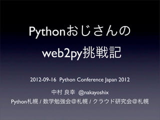 Pythonおじさんの
web2py挑戦記
2012-09-16 Python Conference Japan 2012
中村 良幸 @nakayoshix
Python札幌 / 数学勉強会＠札幌 / クラウド研究会＠札幌
 