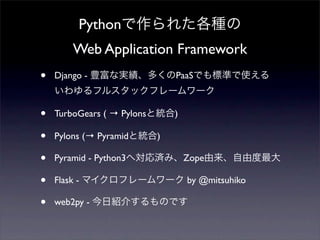 Pythonで作られた各種の
Web Application Framework
• Django - 豊富な実績、多くのPaaSでも標準で使える
いわゆるフルスタックフレームワーク
• TurboGears ( → Pylonsと統合)
• ...
