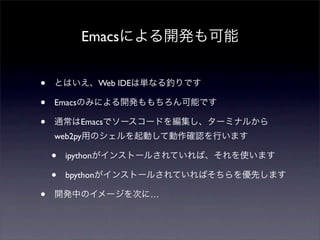 Emacsによる開発も可能
• とはいえ、Web IDEは単なる釣りです
• Emacsのみによる開発ももちろん可能です
• 通常はEmacsでソースコードを編集し、ターミナルから
web2py用のシェルを起動して動作確認を行います
• ipy...