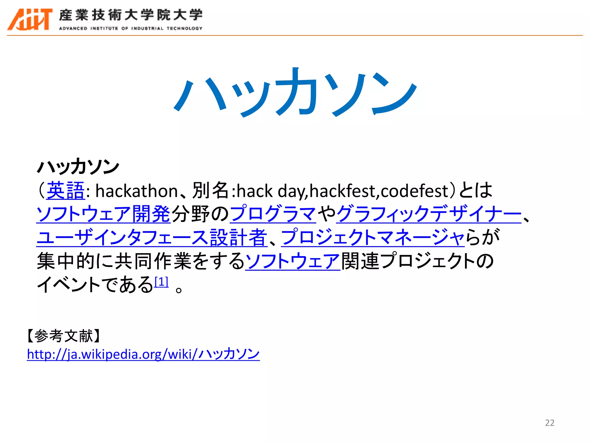 22
ハッカソン
ハッカソン
（英語: hackathon、別名:hack day,hackfest,codefest）とは
ソフトウェア開発分野のプログラマやグラフィックデザイナー、
ユーザインタフェース設計者、プロジェクトマネージャらが
集中的に共同作業をするソフトウェア関連プロジェクトの
イベントである[1] 。
【参考文献】
http://ja.wikipedia.org/wiki/ハッカソン
 