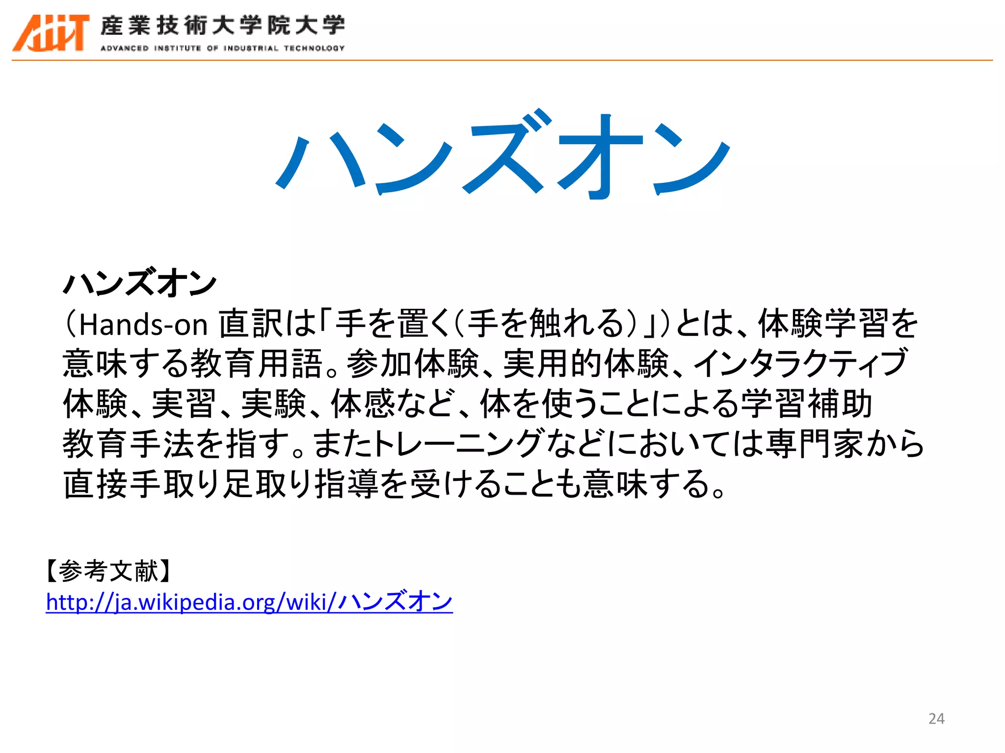 24
ハンズオン
（Hands-on 直訳は「手を置く（手を触れる）」）とは、体験学習を
意味する教育用語。参加体験、実用的体験、インタラクティブ
体験、実習、実験、体感など、体を使うことによる学習補助
教育手法を指す。またトレーニングなどにおいては専門家から
直接手取り足取り指導を受けることも意味する。
【参考文献】
http://ja.wikipedia.org/wiki/ハンズオン
ハンズオン
 