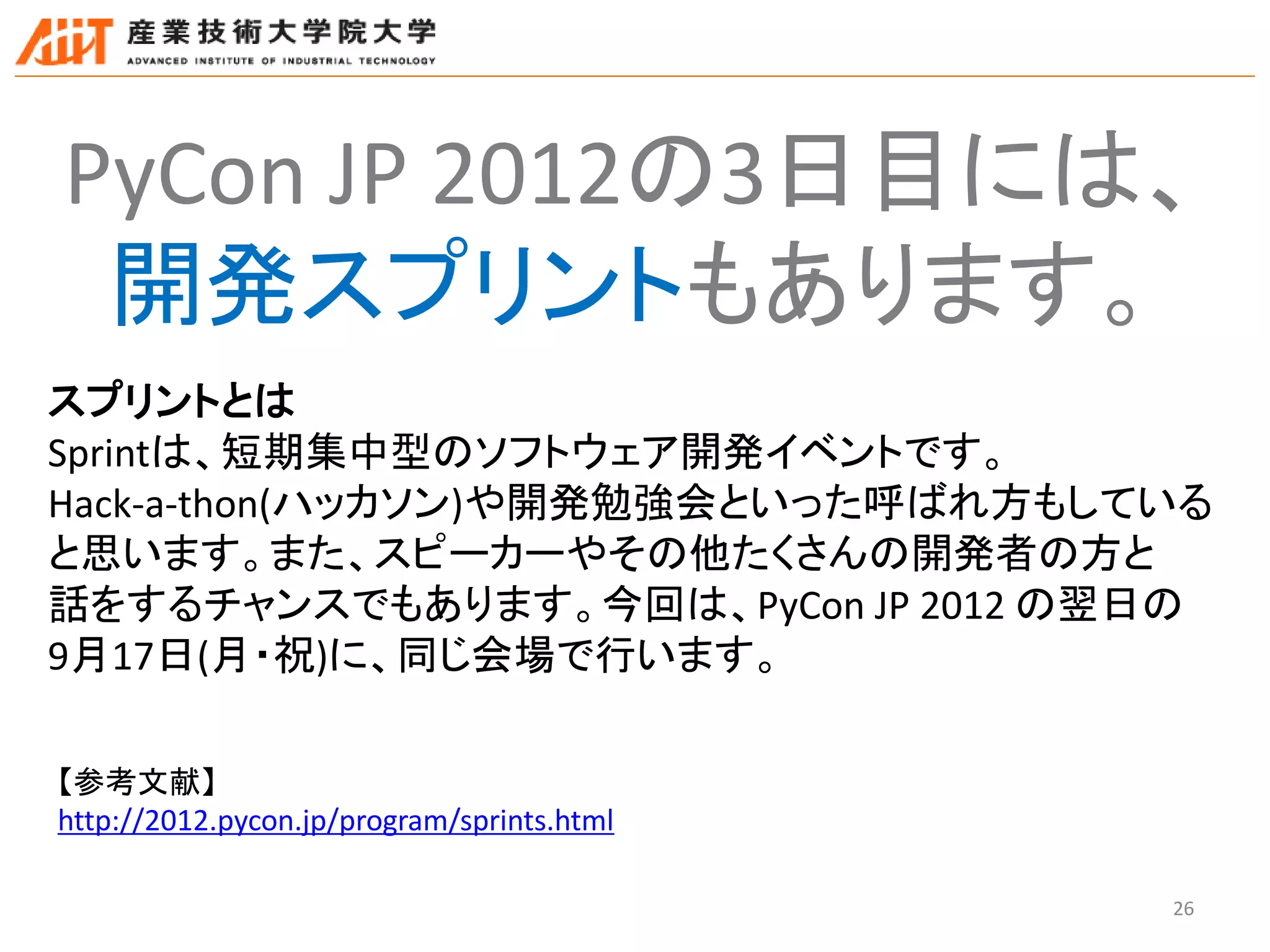 26
PyCon JP 2012の3日目には、
開発スプリントもあります。
スプリントとは
Sprintは、短期集中型のソフトウェア開発イベントです。
Hack-a-thon(ハッカソン)や開発勉強会といった呼ばれ方もしている
と思います。また、スピーカーやその他たくさんの開発者の方と
話をするチャンスでもあります。今回は、PyCon JP 2012 の翌日の
9月17日(月・祝)に、同じ会場で行います。
【参考文献】
http://2012.pycon.jp/program/sprints.html
 