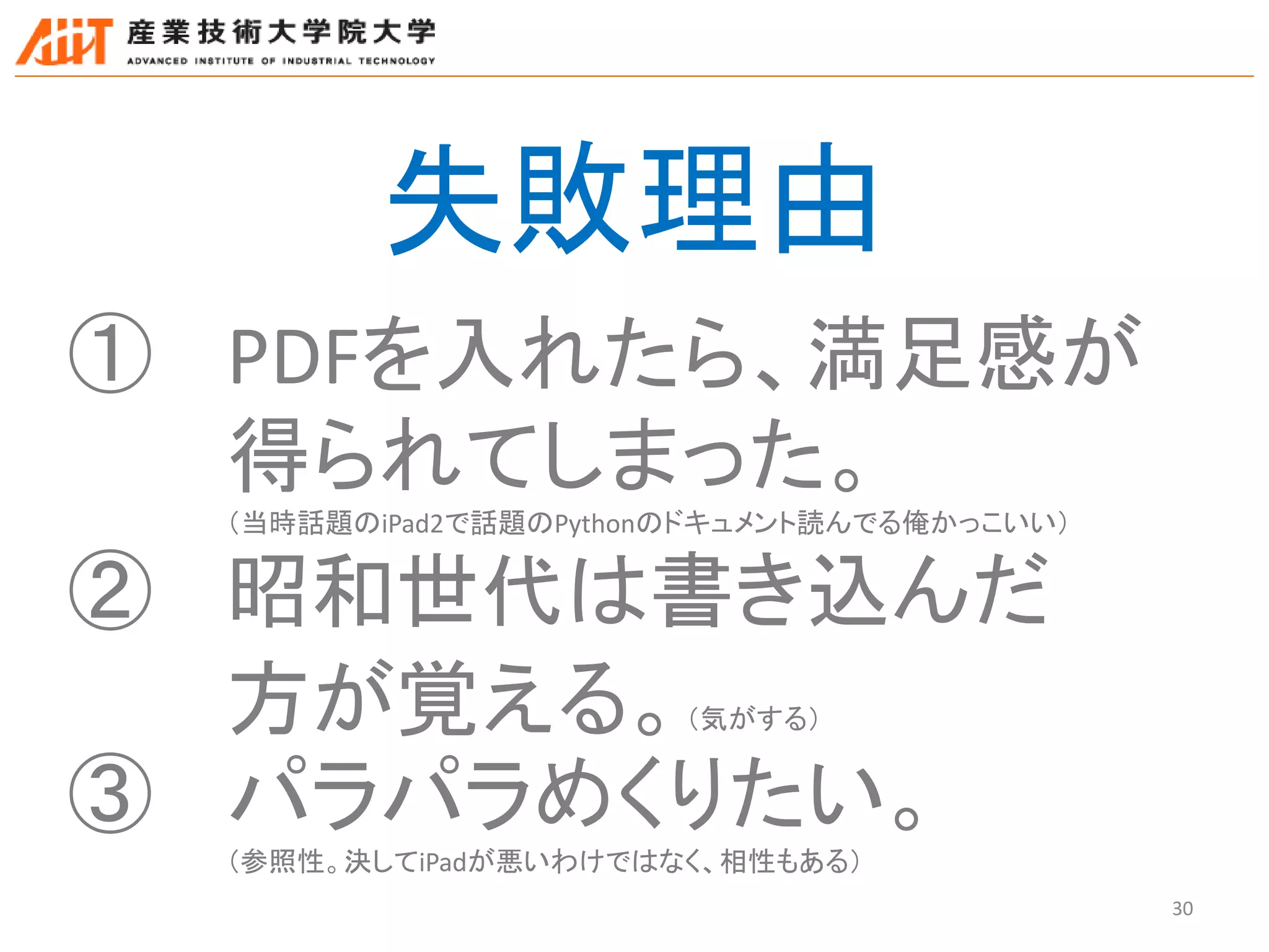 30
失敗理由
① PDFを入れたら、満足感が
得られてしまった。
（当時話題のiPad2で話題のPythonのドキュメント読んでる俺かっこいい）
② 昭和世代は書き込んだ
方が覚える。（気がする）
③ パラパラめくりたい。
（参照性。決してiPadが悪いわけではなく、相性もある）
 