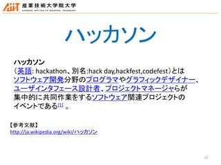22
ハッカソン
ハッカソン
（英語: hackathon、別名:hack day,hackfest,codefest）とは
ソフトウェア開発分野のプログラマやグラフィックデザイナー、
ユーザインタフェース設計者、プロジェクトマネージャらが
集中的に共同作業をするソフトウェア関連プロジェクトの
イベントである[1] 。
【参考文献】
http://ja.wikipedia.org/wiki/ハッカソン
 