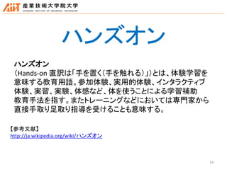 24
ハンズオン
（Hands-on 直訳は「手を置く（手を触れる）」）とは、体験学習を
意味する教育用語。参加体験、実用的体験、インタラクティブ
体験、実習、実験、体感など、体を使うことによる学習補助
教育手法を指す。またトレーニングなどにおいては専門家から
直接手取り足取り指導を受けることも意味する。
【参考文献】
http://ja.wikipedia.org/wiki/ハンズオン
ハンズオン
 
