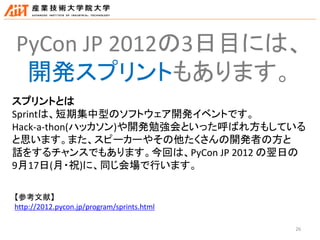 26
PyCon JP 2012の3日目には、
開発スプリントもあります。
スプリントとは
Sprintは、短期集中型のソフトウェア開発イベントです。
Hack-a-thon(ハッカソン)や開発勉強会といった呼ばれ方もしている
と思います。また、スピーカーやその他たくさんの開発者の方と
話をするチャンスでもあります。今回は、PyCon JP 2012 の翌日の
9月17日(月・祝)に、同じ会場で行います。
【参考文献】
http://2012.pycon.jp/program/sprints.html
 