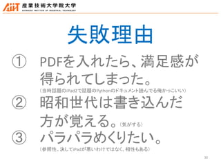 30
失敗理由
① PDFを入れたら、満足感が
得られてしまった。
（当時話題のiPad2で話題のPythonのドキュメント読んでる俺かっこいい）
② 昭和世代は書き込んだ
方が覚える。（気がする）
③ パラパラめくりたい。
（参照性。決してiPadが悪いわけではなく、相性もある）
 