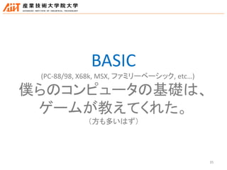 35
BASIC
(PC-88/98, X68k, MSX, ファミリーベーシック, etc…)
僕らのコンピュータの基礎は、
ゲームが教えてくれた。
（方も多いはず）
 