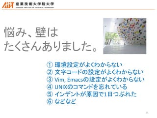 8
悩み、壁は
たくさんありました。
① 環境設定がよくわからない
② 文字コードの設定がよくわからない
③ Vim, Emacsの設定がよくわからない
④ UNIXのコマンドを忘れている
⑤ インデントが原因で1日つぶれた
⑥ などなど
 