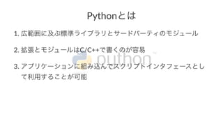 Pythonとは 
1. 広範囲に及ぶ標準ライブラリとサードパーティのモジュール 
2. 拡張とモジュールはC/C++で書くのが容易 
3. アプリケーションに組み込んでスクリプトインタフェースとし 
て利用することが可能 
 