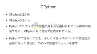 CPython 
• CPython2(2.7.8) 
• CPython3(3.4.1) 
• Python2プログラミング言語の最も広く用いられている標準の実 
装である。2CPython2は2C言語で記述されている。 
• Pythonでできないことを、もしくは低レベルコードの高速性が 
必要になった場合は、C/C++で拡張モジュールを作成 
 