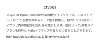 ctypes 
!ctypes!は!Python!のための外部関数ライブラリです。このライブ 
ラリ!は!C!と互換性のあるデータ型を提供し、動的リンク/共有ラ 
イブラリ内の関数呼び出しを可能にします。動的リンク/共有ライ 
ブラリを純粋な!Python!でラップするために使うことができます。 
from%h'p://docs.python.jp/2/library/ctypes.html 
 