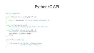Python/C)API 
#include <Python.h> 
static PyObject* helloworld(PyObject* self) 
{ 
return Py_BuildValue("s", "Hello, Python extensions!!"); 
} 
static char helloworld_docs[] = 
"helloworld( ): Any message you want to put here!!n"; 
static PyMethodDef helloworld_funcs[] = { 
{"helloworld", (PyCFunction)helloworld, 
METH_NOARGS, helloworld_docs}, 
{NULL} 
}; 
void inithelloworld(void) 
{ 
Py_InitModule3("helloworld", helloworld_funcs, 
"Extension module example!"); 
} 
 