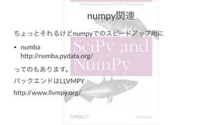 numpy関連 
ちょっとそれるけどnumpyでのスピードアップ用に 
• numba 
h(p://numba.pydata.org/ 
ってのもあります。 
バックエンドはLLVMPY 
h'p://www.llvmpy.org/ 
 