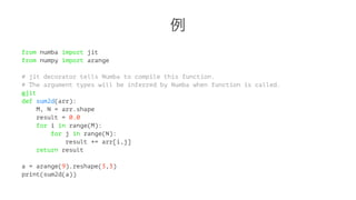 例 
from numba import jit 
from numpy import arange 
# jit decorator tells Numba to compile this function. 
# The argument types will be inferred by Numba when function is called. 
@jit 
def sum2d(arr): 
M, N = arr.shape 
result = 0.0 
for i in range(M): 
for j in range(N): 
result += arr[i,j] 
return result 
a = arange(9).reshape(3,3) 
print(sum2d(a)) 
 