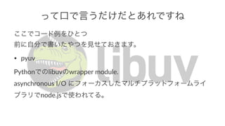 って口で言うだけだとあれですね 
ここでコード例をひとつ 
前に自分で書いたやつを見せておきます。 
• pyuv 
Pythonでのlibuvのwrapper1module. 
asynchronous1I/O1にフォーカスしたマルチプラットフォームライ 
ブラリでnode.jsで使われてる。 
 