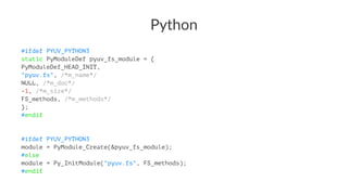 Python 
#ifdef PYUV_PYTHON3 
static PyModuleDef pyuv_fs_module = { 
PyModuleDef_HEAD_INIT, 
"pyuv.fs", /*m_name*/ 
NULL, /*m_doc*/ 
-1, /*m_size*/ 
FS_methods, /*m_methods*/ 
}; 
#endif 
#ifdef PYUV_PYTHON3 
module = PyModule_Create(&pyuv_fs_module); 
#else 
module = Py_InitModule("pyuv.fs", FS_methods); 
#endif 
 