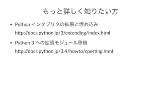 もっと詳しく知りたい方 
• Python(インタプリタの拡張と埋め込み 
h)p://docs.python.jp/3/extending/index.html 
• Python(3(への拡張モジュール移植 
h)p://docs.python.jp/3.4/howto/cpor<ng.html 
 