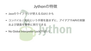 Jythonの特徴 
• Javaのライブラリが使える.GUIとかも 
• コンパイル)/)実行という手順を踏まずに、アイデアやAPIの実験 
および調査を簡単に実行できる 
• No)Global)Interpreter)Lock[やばい] 
 