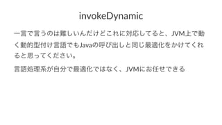 invokeDynamic 
一言で言うのは難しいんだけどこれに対応してると、JVM上で動 
く動的型付け言語でもJavaの呼び出しと同じ最適化をかけてくれ 
ると思ってください。 
言語処理系が自分で最適化ではなく、JVMにお任せできる 
 