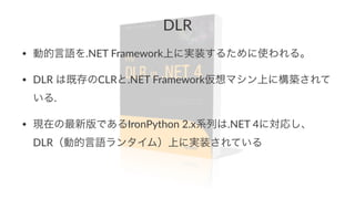 DLR 
• 動的言語を.NET&Framework上に実装するために使われる。 
• DLR&は既存のCLRと.NET&Framework仮想マシン上に構築されて 
いる. 
• 現在の最新版であるIronPython&2.x系列は.NET&4に対応し、 
DLR（動的言語ランタイム）上に実装されている 
 