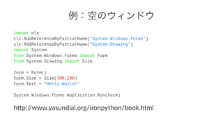 例：空のウィンドウ 
import clr 
clr.AddReferenceByPartialName("System.Windows.Forms") 
clr.AddReferenceByPartialName("System.Drawing") 
import System 
from System.Windows.Forms import Form 
from System.Drawing import Size 
form = Form() 
form.Size = Size(300,200) 
form.Text = "Hello World!" 
System.Windows.Forms.Application.Run(form) 
h"p://www.yasundial.org/ironpython/book.html 
 